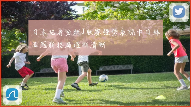 日本记者分析J联赛强势表现中日韩亚冠新格局逐渐清晰