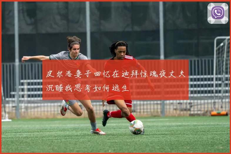 皮尔洛妻子回忆在迪拜惊魂夜丈夫沉睡我思考如何逃生