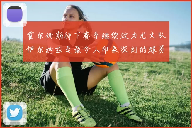 霍尔姆期待下赛季继续效力尤文队伊尔迪兹是最令人印象深刻的球员