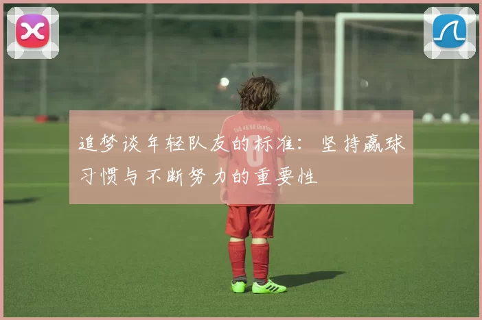 追梦谈年轻队友的标准：坚持赢球习惯与不断努力的重要性