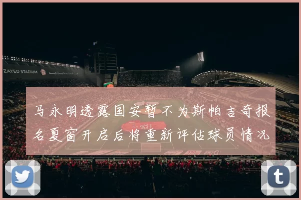 马永明透露国安暂不为斯帕吉奇报名夏窗开启后将重新评估球员情况