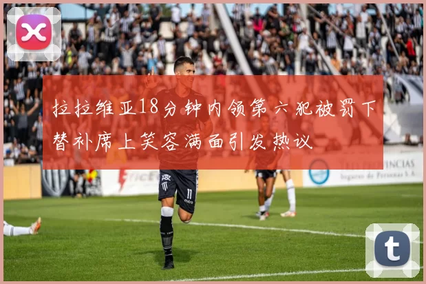 拉拉维亚18分钟内领第六犯被罚下替补席上笑容满面引发热议