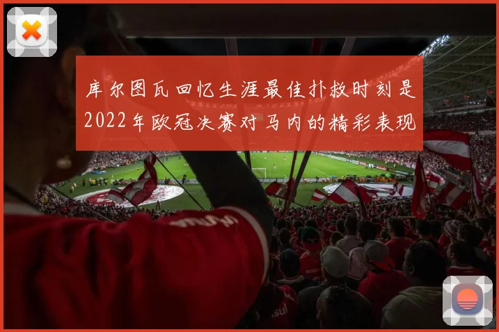 库尔图瓦回忆生涯最佳扑救时刻是2022年欧冠决赛对马内的精彩表现