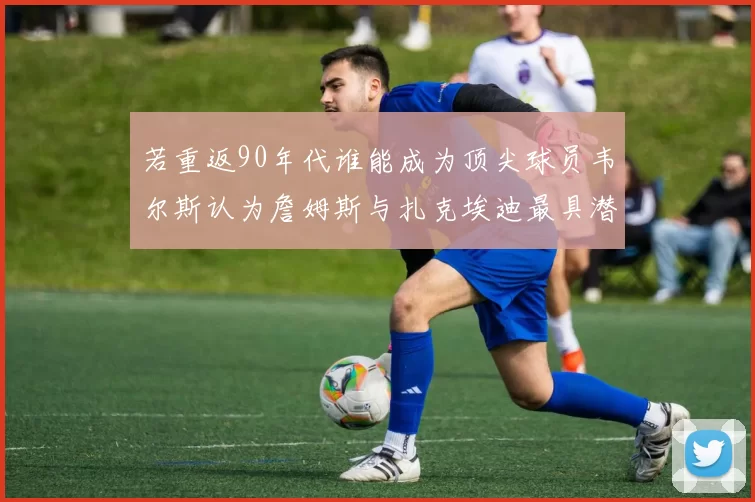 若重返90年代谁能成为顶尖球员韦尔斯认为詹姆斯与扎克埃迪最具潜力