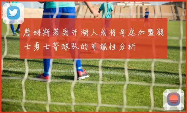 詹姆斯若离开湖人或将考虑加盟骑士勇士等球队的可能性分析
