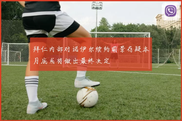 拜仁内部对诺伊尔续约前景存疑本月底或将做出最终决定