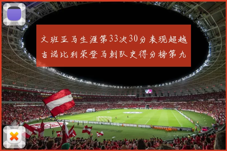 文班亚马生涯第33次30分表现超越吉诺比利荣登马刺队史得分榜第九位