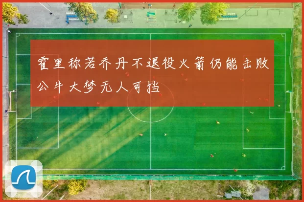霍里称若乔丹不退役火箭仍能击败公牛大梦无人可挡