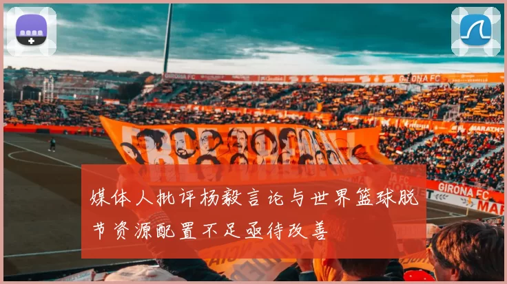媒体人批评杨毅言论与世界篮球脱节资源配置不足亟待改善