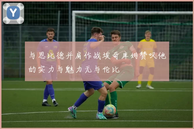 与恩比德并肩作战埃奇库姆赞叹他的实力与魅力无与伦比