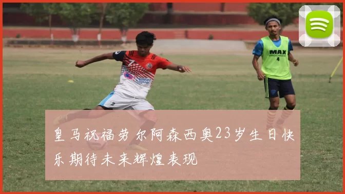 皇马祝福劳尔阿森西奥23岁生日快乐期待未来辉煌表现