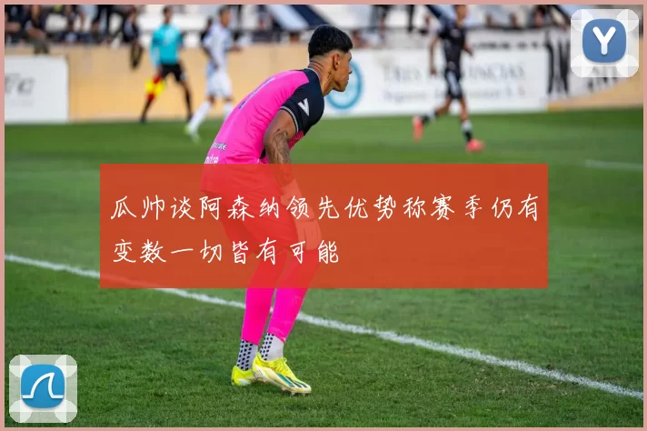 瓜帅谈阿森纳领先优势称赛季仍有变数一切皆有可能