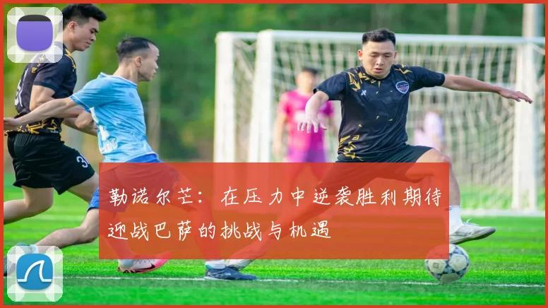 勒诺尔芒：在压力中逆袭胜利期待迎战巴萨的挑战与机遇