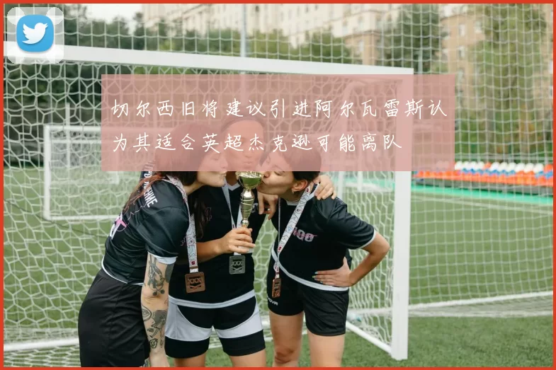 切尔西旧将建议引进阿尔瓦雷斯认为其适合英超杰克逊可能离队