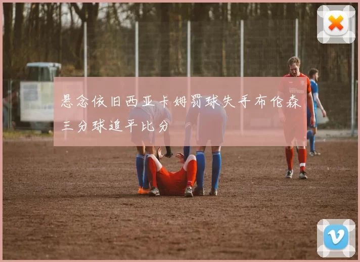 悬念依旧西亚卡姆罚球失手布伦森三分球追平比分