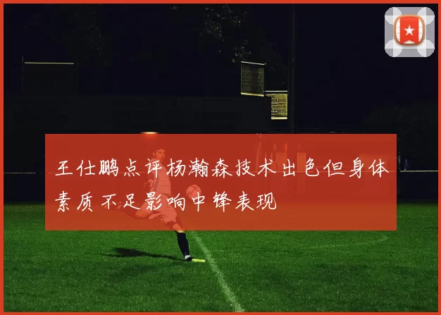 王仕鹏点评杨瀚森技术出色但身体素质不足影响中锋表现