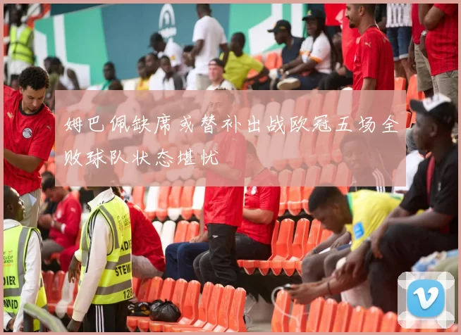 姆巴佩缺席或替补出战欧冠五场全败球队状态堪忧
