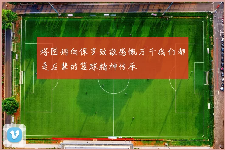 塔图姆向保罗致敬感慨万千我们都是后辈的篮球精神传承