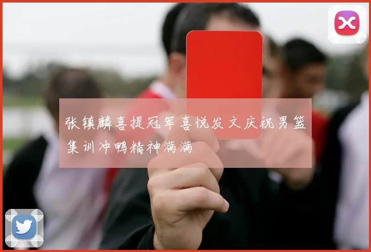 张镇麟喜提冠军喜悦发文庆祝男篮集训冲鸭精神满满