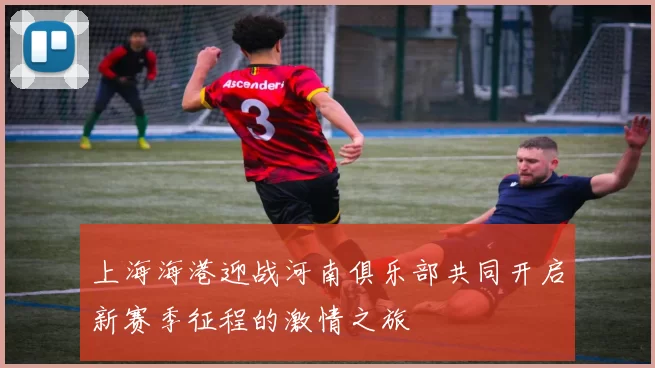 上海海港迎战河南俱乐部共同开启新赛季征程的激情之旅