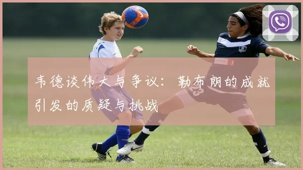 韦德谈伟大与争议：勒布朗的成就引发的质疑与挑战