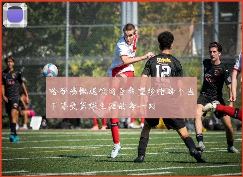 哈登感慨退役将至希望珍惜每个当下享受篮球生涯的每一刻