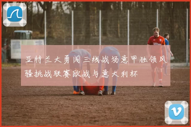 亚特兰大勇闯三线战场意甲独领风骚挑战联赛欧战与意大利杯