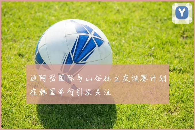迈阿密国际与山谷独立友谊赛计划在韩国举行引发关注