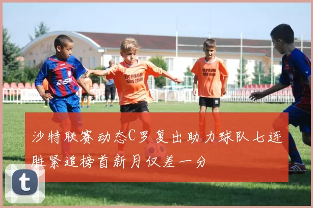 沙特联赛动态C罗复出助力球队七连胜紧追榜首新月仅差一分