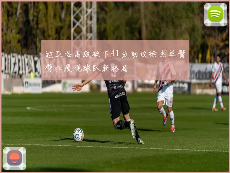 迪亚洛高效砍下41分助攻徐杰单臂劈扣展现球队新格局